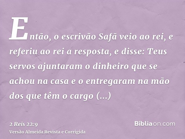 Então, o escrivão Safã veio ao rei, e referiu ao rei a resposta, e disse: Teus servos ajuntaram o dinheiro que se achou na casa e o entregaram na mão dos que tê