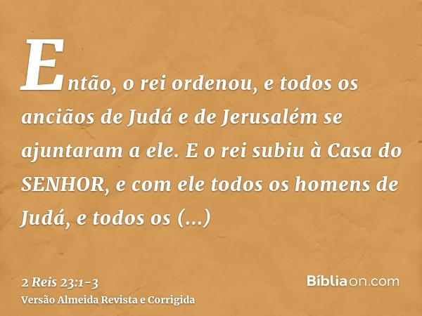 Então, o rei ordenou, e todos os anciãos de Judá e de Jerusalém se ajuntaram a ele.E o rei subiu à Casa do SENHOR, e com ele todos os homens de Judá, e todos os