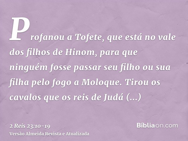 Profanou a Tofete, que está no vale dos filhos de Hinom, para que ninguém fosse passar seu filho ou sua filha pelo fogo a Moloque.Tirou os cavalos que os reis d