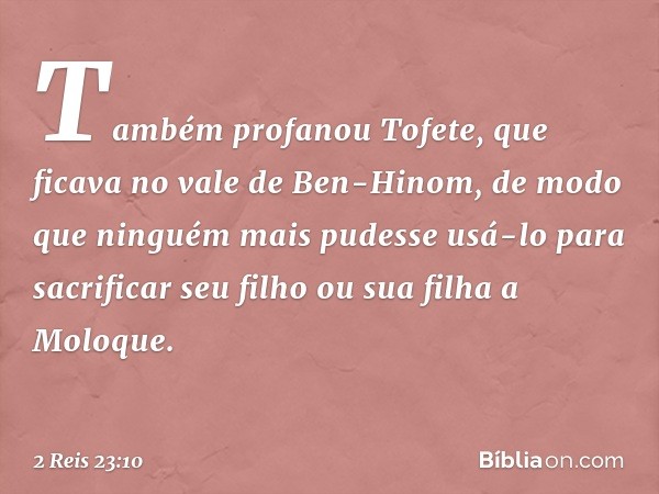 Também profanou Tofete, que ficava no vale de Ben-Hinom, de modo que ninguém mais pudesse usá-lo para sacrificar seu filho ou sua filha a Moloque. -- 2 Reis 23: