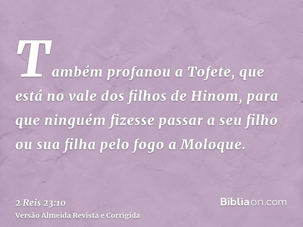 Também profanou a Tofete, que está no vale dos filhos de Hinom, para que ninguém fizesse passar a seu filho ou sua filha pelo fogo a Moloque.