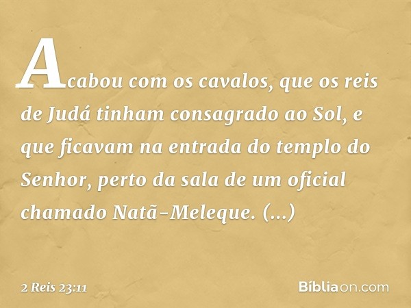 Acabou com os cavalos, que os reis de Judá tinham consagrado ao Sol, e que ficavam na entrada do templo do Senhor, perto da sala de um oficial chamado Natã-Mele