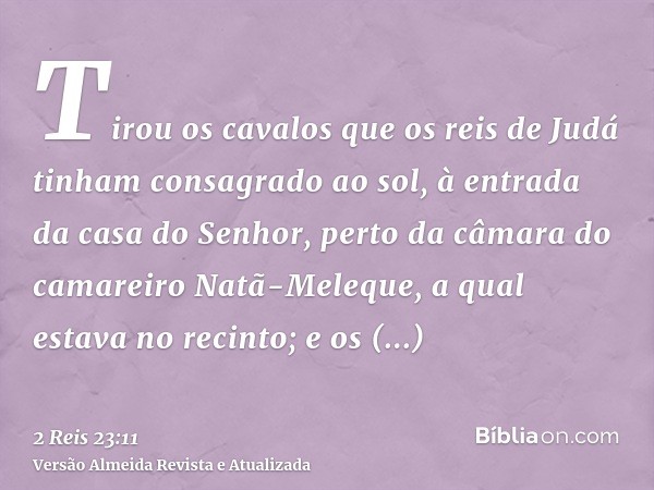 Tirou os cavalos que os reis de Judá tinham consagrado ao sol, à entrada da casa do Senhor, perto da câmara do camareiro Natã-Meleque, a qual estava no recinto;