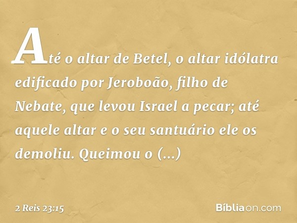 Até o altar de Betel, o altar idólatra edificado por Jeroboão, filho de Nebate, que levou Israel a pecar; até aquele altar e o seu santuário ele os demoliu. Que