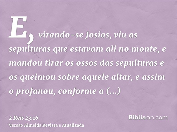 E, virando-se Josias, viu as sepulturas que estavam ali no monte, e mandou tirar os ossos das sepulturas e os queimou sobre aquele altar, e assim o profanou, co