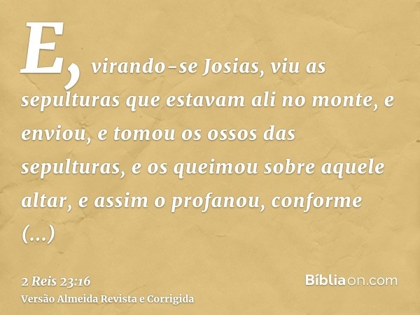 E, virando-se Josias, viu as sepulturas que estavam ali no monte, e enviou, e tomou os ossos das sepulturas, e os queimou sobre aquele altar, e assim o profanou