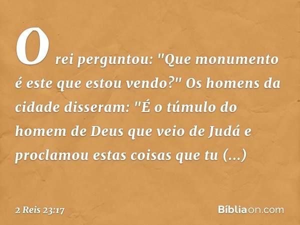 O rei perguntou: "Que monumento é este que estou vendo?"
Os homens da cidade disseram: "É o túmulo do homem de Deus que veio de Judá e proclamou estas coisas qu