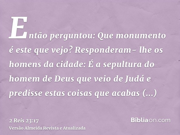 Então perguntou: Que monumento é este que vejo? Responderam- lhe os homens da cidade: É a sepultura do homem de Deus que veio de Judá e predisse estas coisas qu