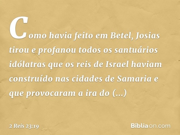 Como havia feito em Betel, Josias tirou e profanou todos os santuários idólatras que os reis de Israel haviam construído nas cidades de Samaria e que provocaram