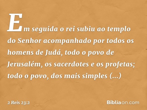 Em seguida o rei subiu ao templo do Senhor acompanhado por todos os homens de Judá, todo o povo de Jerusalém, os sacerdotes e os profetas; todo o povo, dos mais