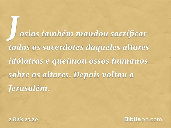 Josias também mandou sacrificar todos os sacerdotes daqueles altares idólatras e queimou ossos humanos sobre os altares. Depois voltou a Jerusalém. -- 2 Reis 23