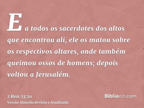 E a todos os sacerdotes dos altos que encontrou ali, ele os matou sobre os respectivos altares, onde também queimou ossos de homens; depois voltou a Jerusalém.