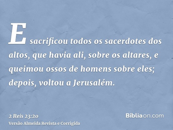 E sacrificou todos os sacerdotes dos altos, que havia ali, sobre os altares, e queimou ossos de homens sobre eles; depois, voltou a Jerusalém.