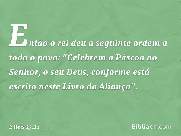 Então o rei deu a seguinte ordem a todo o povo: "Celebrem a Páscoa ao Senhor, o seu Deus, conforme está escrito neste Livro da Aliança". -- 2 Reis 23:21