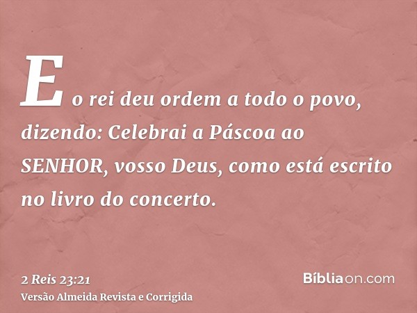 E o rei deu ordem a todo o povo, dizendo: Celebrai a Páscoa ao SENHOR, vosso Deus, como está escrito no livro do concerto.