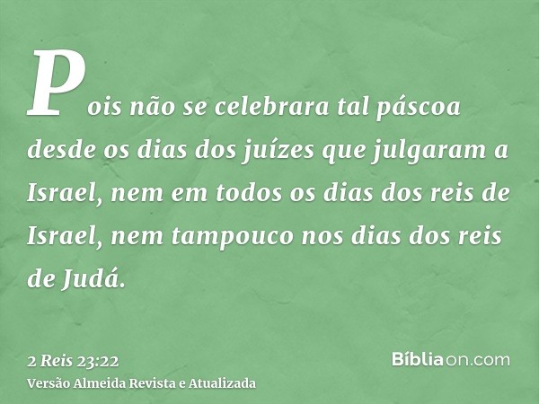 Pois não se celebrara tal páscoa desde os dias dos juízes que julgaram a Israel, nem em todos os dias dos reis de Israel, nem tampouco nos dias dos reis de Judá