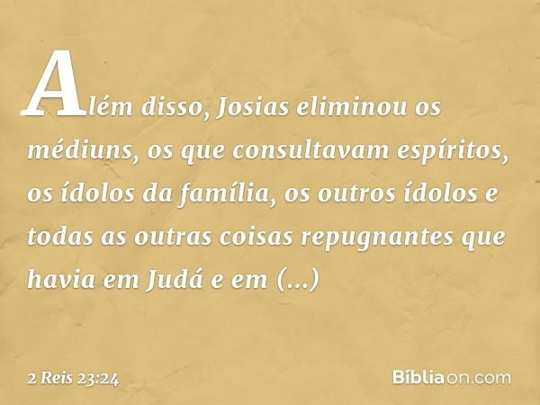 Além disso, Josias eliminou os médiuns, os que consultavam espíritos, os ídolos da família, os outros ídolos e todas as outras coisas repugnantes que havia em J