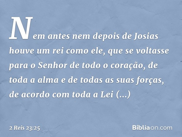 Nem antes nem depois de Josias houve um rei como ele, que se voltasse para o Senhor de todo o coração, de toda a alma e de todas as suas forças, de acordo com t