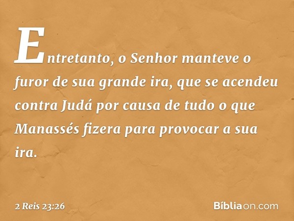 Entretanto, o Senhor manteve o furor de sua grande ira, que se acendeu contra Judá por causa de tudo o que Manassés fizera para provocar a sua ira. -- 2 Reis 23