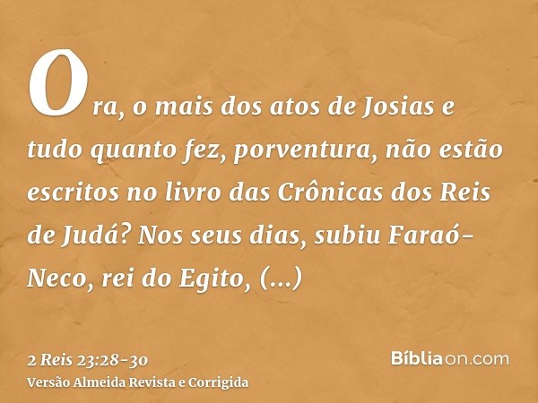 Ora, o mais dos atos de Josias e tudo quanto fez, porventura, não estão escritos no livro das Crônicas dos Reis de Judá?Nos seus dias, subiu Faraó-Neco, rei do