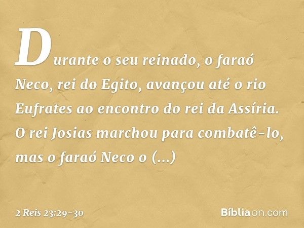 Durante o seu reinado, o faraó Neco, rei do Egito, avançou até o rio Eufrates ao encontro do rei da Assíria. O rei Josias marchou para combatê-lo, mas o faraó N