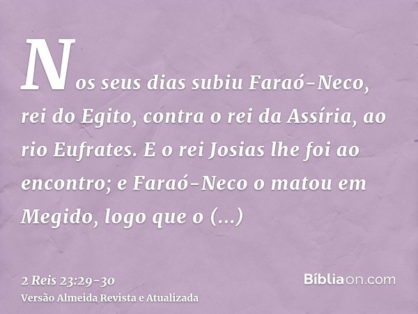 Nos seus dias subiu Faraó-Neco, rei do Egito, contra o rei da Assíria, ao rio Eufrates. E o rei Josias lhe foi ao encontro; e Faraó-Neco o matou em Megido, logo