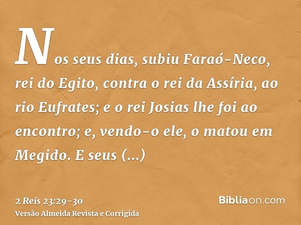 Nos seus dias, subiu Faraó-Neco, rei do Egito, contra o rei da Assíria, ao rio Eufrates; e o rei Josias lhe foi ao encontro; e, vendo-o ele, o matou em Megido.E