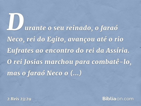 Durante o seu reinado, o faraó Neco, rei do Egito, avançou até o rio Eufrates ao encontro do rei da Assíria. O rei Josias marchou para combatê-lo, mas o faraó N