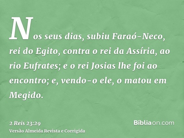 Nos seus dias, subiu Faraó-Neco, rei do Egito, contra o rei da Assíria, ao rio Eufrates; e o rei Josias lhe foi ao encontro; e, vendo-o ele, o matou em Megido.
