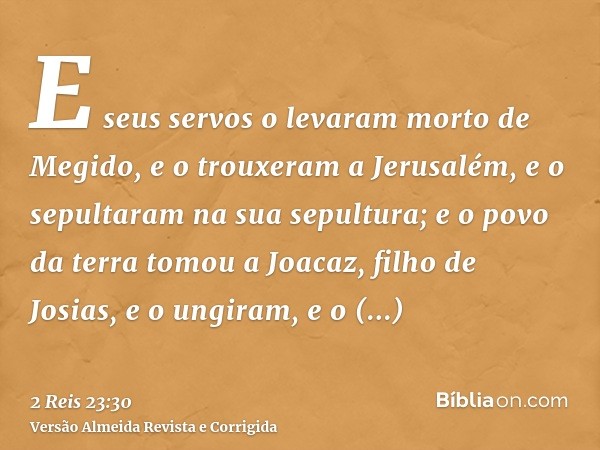 E seus servos o levaram morto de Megido, e o trouxeram a Jerusalém, e o sepultaram na sua sepultura; e o povo da terra tomou a Joacaz, filho de Josias, e o ungi