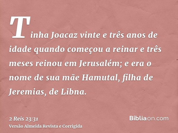 Tinha Joacaz vinte e três anos de idade quando começou a reinar e três meses reinou em Jerusalém; e era o nome de sua mãe Hamutal, filha de Jeremias, de Libna.