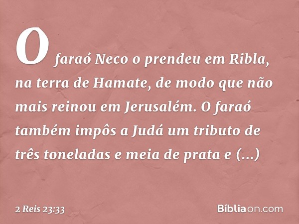 O faraó Neco o prendeu em Ribla, na terra de Hamate, de modo que não mais reinou em Jerusalém. O faraó também impôs a Judá um tributo de três toneladas e meia d