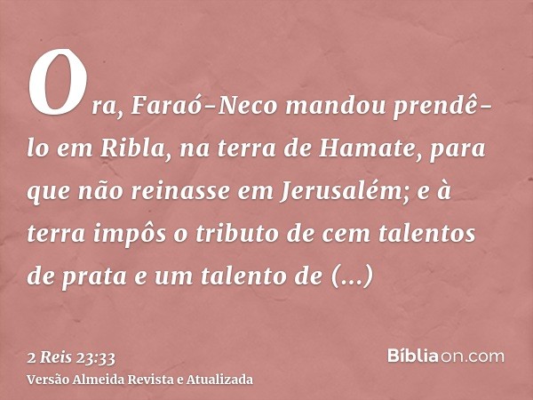 Ora, Faraó-Neco mandou prendê-lo em Ribla, na terra de Hamate, para que não reinasse em Jerusalém; e à terra impôs o tributo de cem talentos de prata e um talen