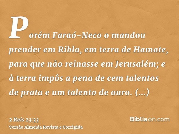Porém Faraó-Neco o mandou prender em Ribla, em terra de Hamate, para que não reinasse em Jerusalém; e à terra impôs a pena de cem talentos de prata e um talento