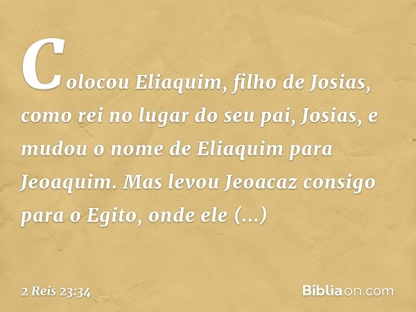 Colocou Eliaquim, filho de Josias, como rei no lugar do seu pai, Josias, e mudou o nome de Eliaquim para Jeoaquim. Mas levou Jeoacaz consigo para o Egito, onde 