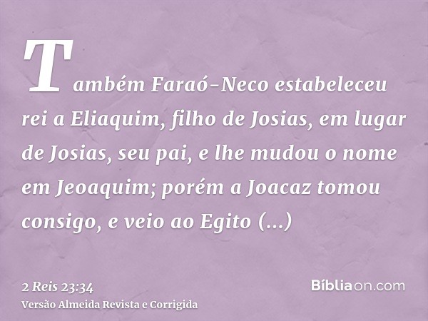 Também Faraó-Neco estabeleceu rei a Eliaquim, filho de Josias, em lugar de Josias, seu pai, e lhe mudou o nome em Jeoaquim; porém a Joacaz tomou consigo, e veio