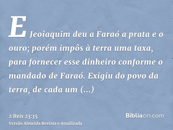 E Jeoiaquim deu a Faraó a prata e o ouro; porém impôs à terra uma taxa, para fornecer esse dinheiro conforme o mandado de Faraó. Exigiu do povo da terra, de cad