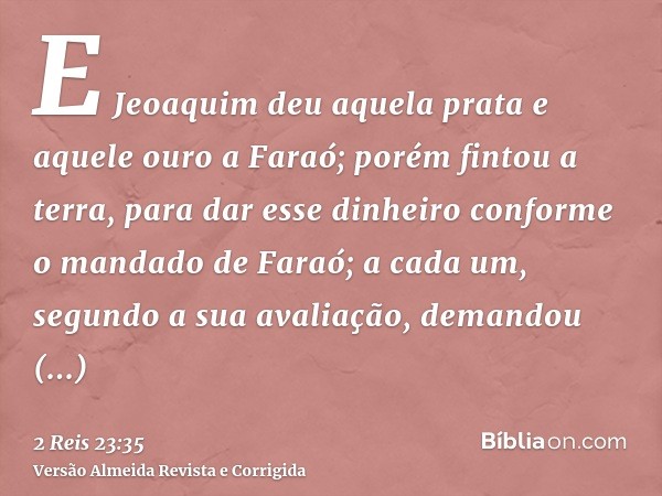 E Jeoaquim deu aquela prata e aquele ouro a Faraó; porém fintou a terra, para dar esse dinheiro conforme o mandado de Faraó; a cada um, segundo a sua avaliação,