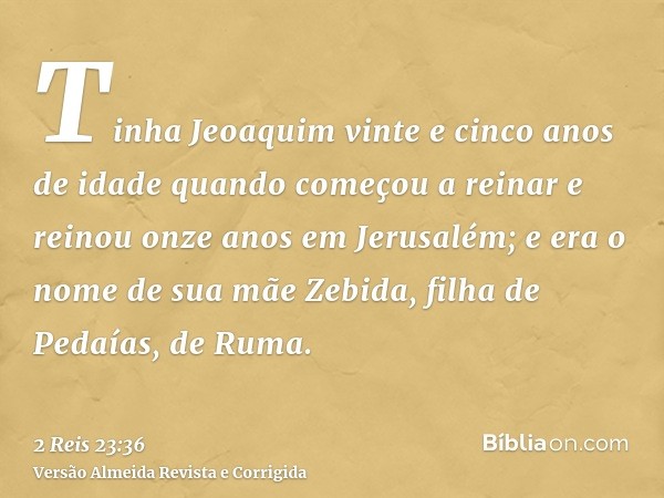 Tinha Jeoaquim vinte e cinco anos de idade quando começou a reinar e reinou onze anos em Jerusalém; e era o nome de sua mãe Zebida, filha de Pedaías, de Ruma.