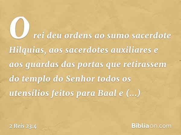 O rei deu ordens ao sumo sacerdote Hilquias, aos sacerdotes auxiliares e aos guardas das portas que retirassem do templo do Senhor todos os utensílios feitos pa