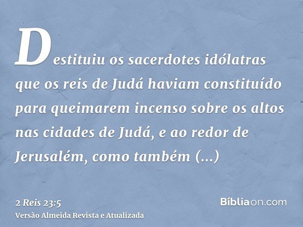 Destituiu os sacerdotes idólatras que os reis de Judá haviam constituído para queimarem incenso sobre os altos nas cidades de Judá, e ao redor de Jerusalém, com