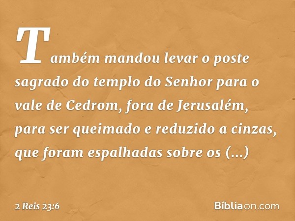 Tam­bém mandou levar o poste sagrado do templo do Senhor para o vale de Cedrom, fora de Jerusalém, para ser queimado e reduzido a cinzas, que foram espalhadas s