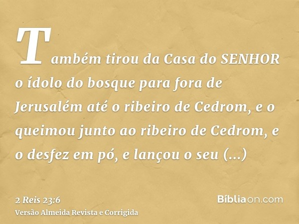 Também tirou da Casa do SENHOR o ídolo do bosque para fora de Jerusalém até o ribeiro de Cedrom, e o queimou junto ao ribeiro de Cedrom, e o desfez em pó, e lan