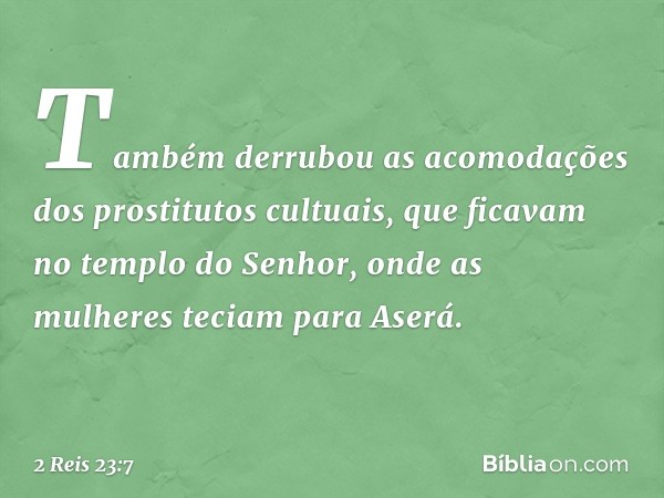 Tam­bém derrubou as acomodações dos prostitutos cultuais, que ficavam no templo do Senhor, onde as mulheres teciam para Aserá. -- 2 Reis 23:7