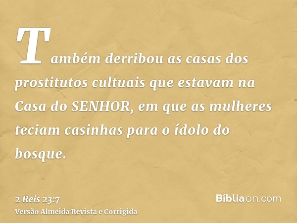 Também derribou as casas dos prostitutos cultuais que estavam na Casa do SENHOR, em que as mulheres teciam casinhas para o ídolo do bosque.