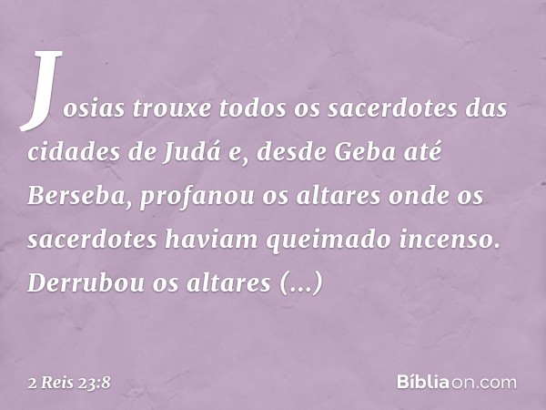 Josias trouxe todos os sacerdotes das cidades de Judá e, desde Geba até Berseba, profanou os altares onde os sacerdotes haviam queimado incenso. Derrubou os alt