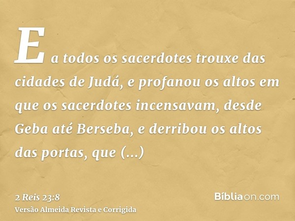 E a todos os sacerdotes trouxe das cidades de Judá, e profanou os altos em que os sacerdotes incensavam, desde Geba até Berseba, e derribou os altos das portas,
