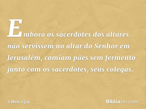 Embora os sacerdotes dos altares não servissem no altar do Senhor em Jerusalém, comiam pães sem fermento junto com os sacerdotes, seus colegas. -- 2 Reis 23:9