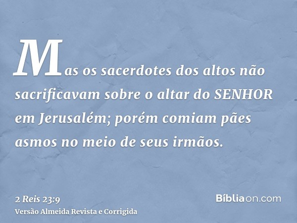 Mas os sacerdotes dos altos não sacrificavam sobre o altar do SENHOR em Jerusalém; porém comiam pães asmos no meio de seus irmãos.
