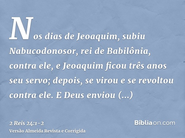 Nos dias de Jeoaquim, subiu Nabucodonosor, rei de Babilônia, contra ele, e Jeoaquim ficou três anos seu servo; depois, se virou e se revoltou contra ele.E Deus 